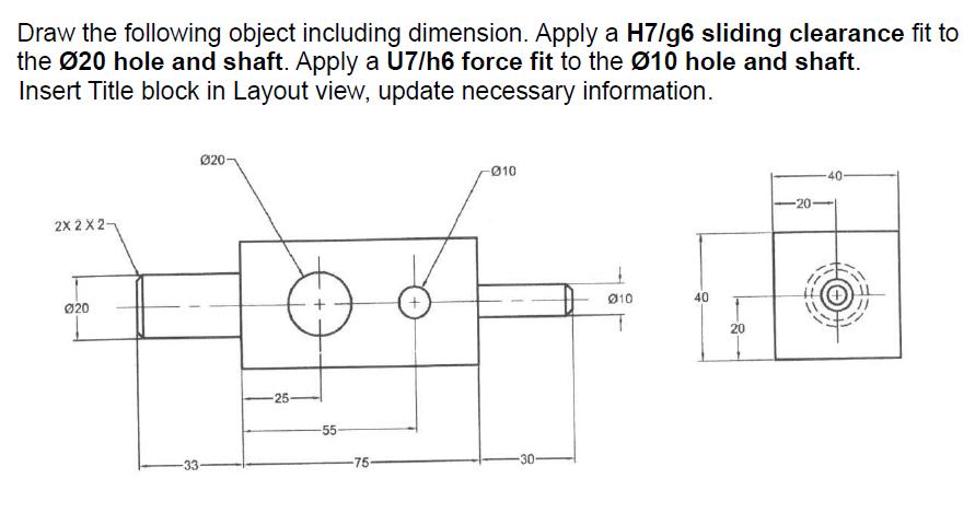 Draw the following object including dimension. Apply a H7/g6 sliding clearance fit to the 20 hole and shaft.