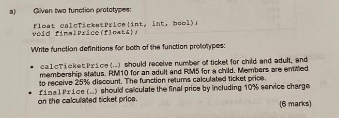 a) Given two function prototypes: float calcTicket Price (int, int, bool); void final Price (float &); Write