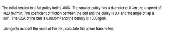 The initial tension in a flat pulley belt is 300N. The smaller pulley has a diameter of 0.3m and a speed of
