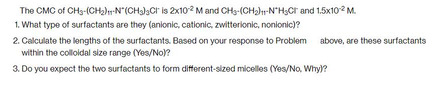 The CMC of CH3-(CH)11-N*(CH3)3CI is 2x10-2 M and CH3-(CH)11-NH3Cl and 1.5x10- M. 1. What type of surfactants