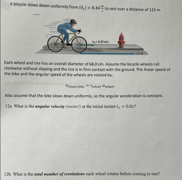 A bicycle slows down uniformly from 1 = 8.40 to rest over a distance of 115 m. -8.40 m/s = 115 m Each wheel