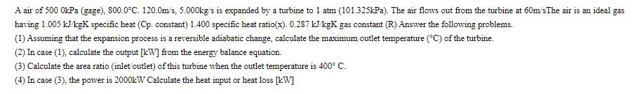 A air of 500 0kPa (gage), 800.0C. 120.0m/s, 5.000kg/s is expanded by a turbine to 1 atm (101.325kPa). The air