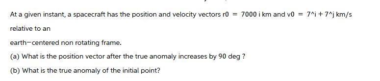 At a given instant, a spacecraft has the position and velocity vectors r0 = 7000 i km and v0 = 7^i +7^j km/s