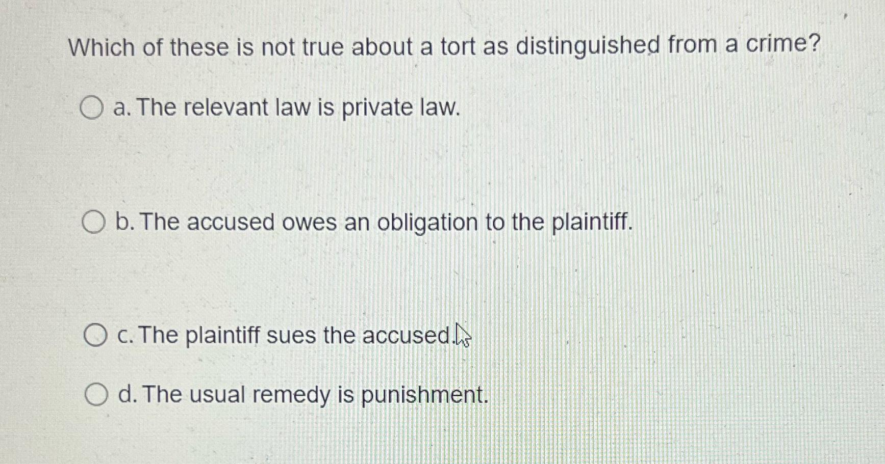 Which of these is not true about a tort as distinguished from a crime? O a. The relevant law is private law.