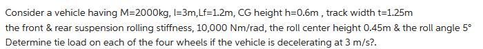 Consider a vehicle having M=2000kg, l=3m, Lf=1.2m, CG height h=0.6m, track width t=1.25m the front & rear