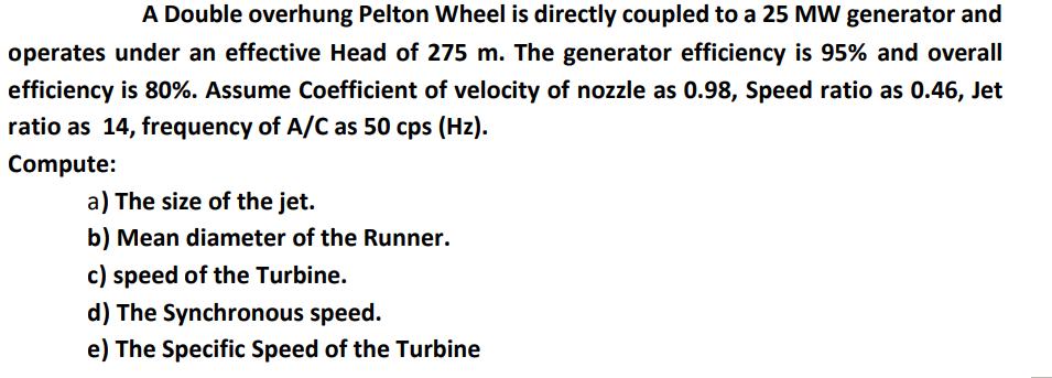 A Double overhung Pelton Wheel is directly coupled to a 25 MW generator and operates under an effective Head