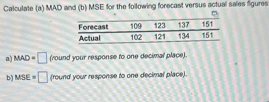 Calculate (a) MAD and (b) MSE for the following forecast versus actual sales figures: Forecast Actual 109 123