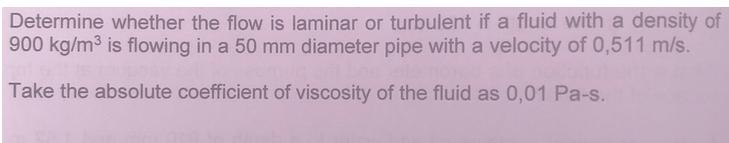 Determine whether the flow is laminar or turbulent if a fluid with a density of 900 kg/m is flowing in a 50