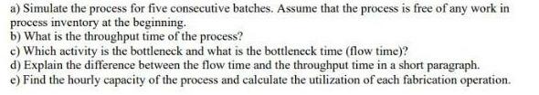 a) Simulate the process for five consecutive batches. Assume that the process is free of any work in process