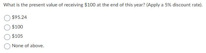 What is the present value of receiving $100 at the end of this year? (Apply a 5% discount rate). $95.24 $100