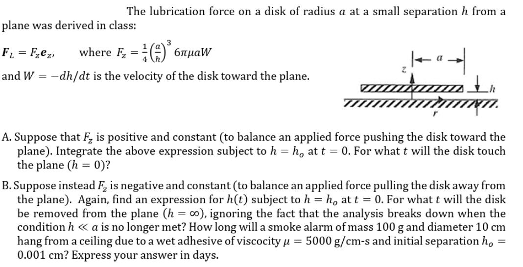 The lubrication force on a disk of radius a at a small separation h from a plane was derived in class: FL=