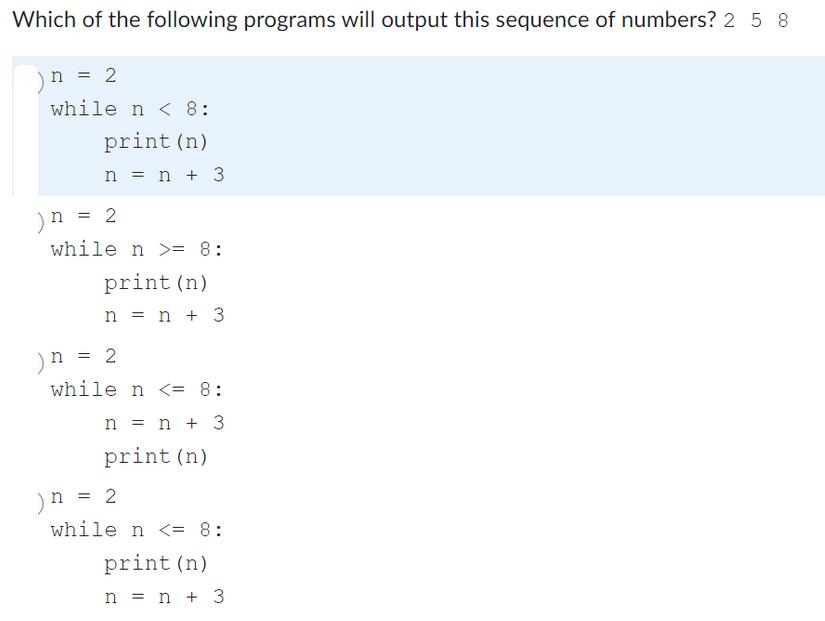 Which of the following programs will output this sequence of numbers? 2 5 8 n = 2 while n < 8: print (n) n =