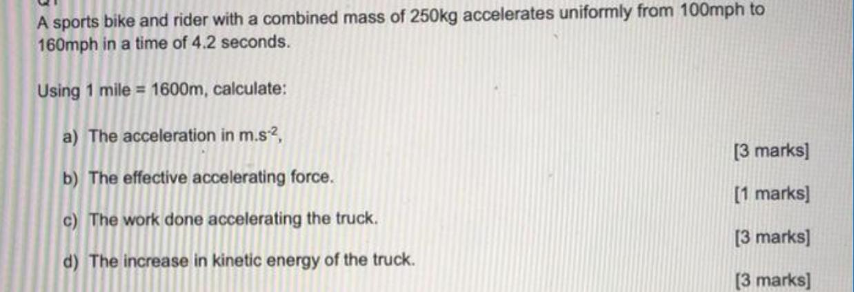 A sports bike and rider with a combined mass of 250kg accelerates uniformly from 100mph to 160mph in a time