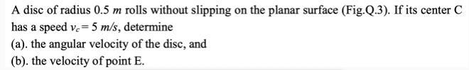 A disc of radius 0.5 m rolls without slipping on the planar surface (Fig.Q.3). If its center C has a speed v.