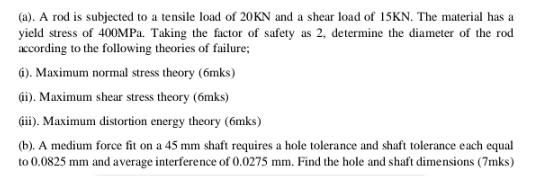 (a). A rod is subjected to a tensile load of 20KN and a shear load of 15KN. The material has a yield stress