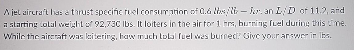 A jet aircraft has a thrust specific fuel consumption of 0.6 lbs/lb - hr, an L/D of 11.2, and a starting