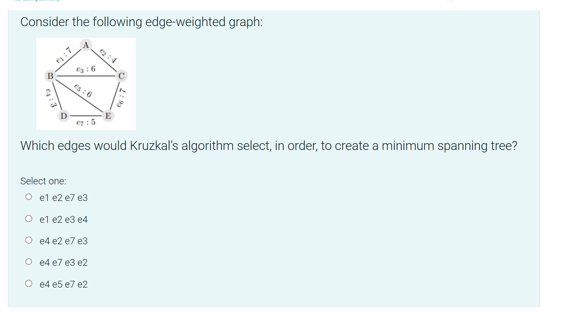 Consider the following edge-weighted graph: B 4:3 : 3:6 Select one: 5: 6 e7:5 el e2 e7 e3 Which edges would