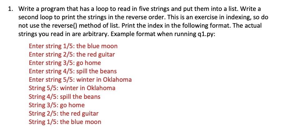 1. Write a program that has a loop to read in five strings and put them into a list. Write a second loop to