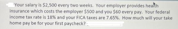 Your salary is $2,500 every two weeks. Your employer provides hearth insurance which costs the employer $500