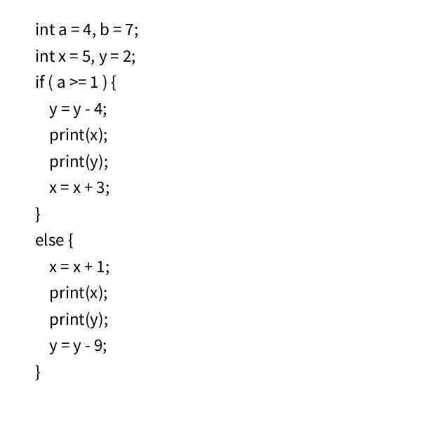 int a = 4, b =7; int x = 5, y = 2; if (a >= 1) { y = y - 4; print(x); print(y); x = x + 3; } else { } x = x +