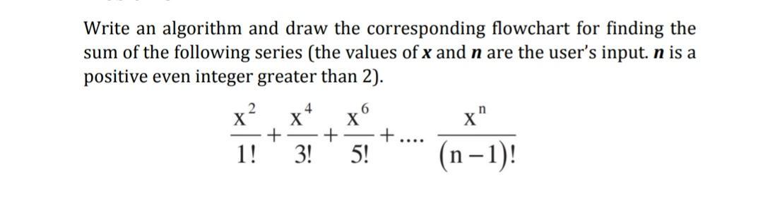 Write an algorithm and draw the corresponding flowchart for finding the sum of the following series (the