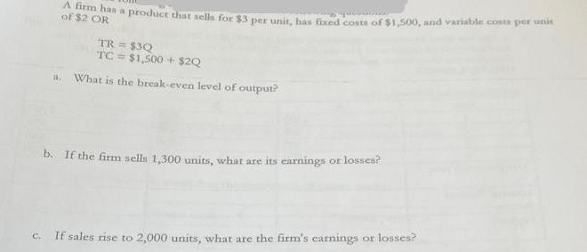 A firm has a product that sells for $3 per unit, has fixed costs of $1,500, and variable costa per unit of $2