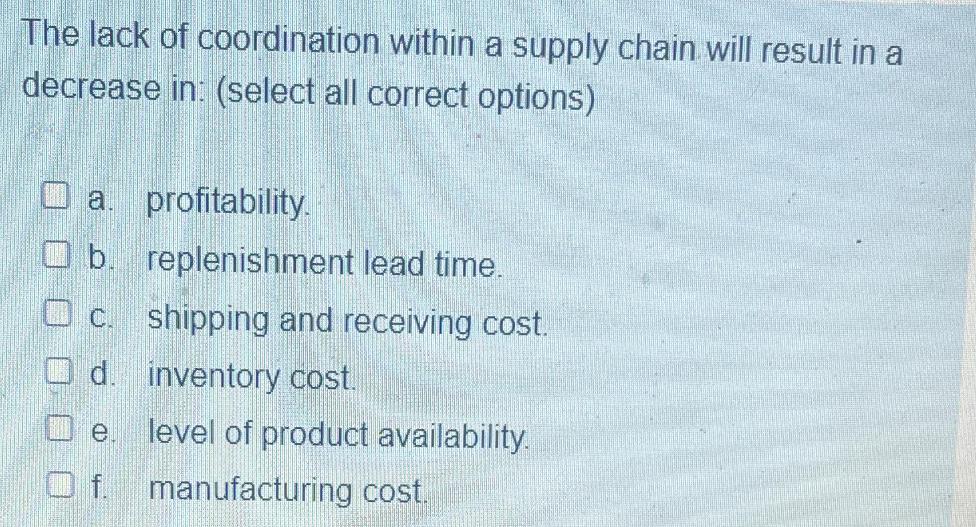 The lack of coordination within a supply chain will result in a decrease in: (select all correct options) O