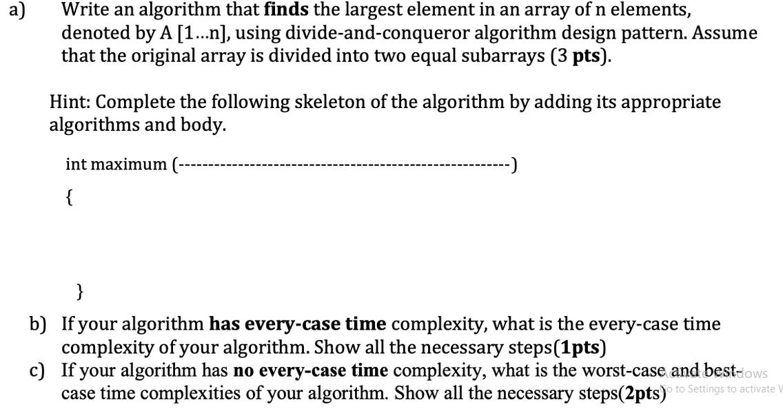 a) Write an algorithm that finds the largest element in an array of n elements, denoted by A [1...n], using