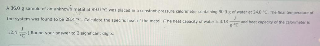 A 36.0 g sample of an unknown metal at 99.0 C was placed in a constant-pressure calorimeter containing 90.0 g