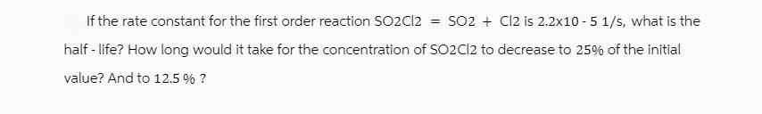 If the rate constant for the first order reaction SO2Cl2 = SO2+ Cl2 is 2.2x10-5 1/s, what is the half - life?