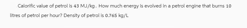 Calorific value of petrol is 43 MJ/kg. How much energy is evolved in a petrol engine that burns 10 litres of