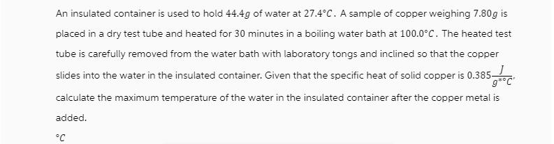 An insulated container is used to hold 44.4g of water at 27.4C. A sample of copper weighing 7.80g is placed