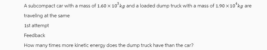 A subcompact car with a mass of 1.60  10 kg and a loaded dump truck with a mass of 1.90 x 10 kg are traveling