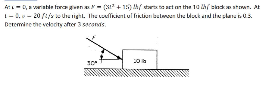 At t = 0, a variable force given as F = (3t +15) lbf starts to act on the 10 lbf block as shown. At t = 0, v