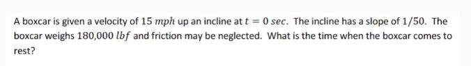 A boxcar is given a velocity of 15 mph up an incline at t = 0 sec. The incline has a slope of 1/50. The