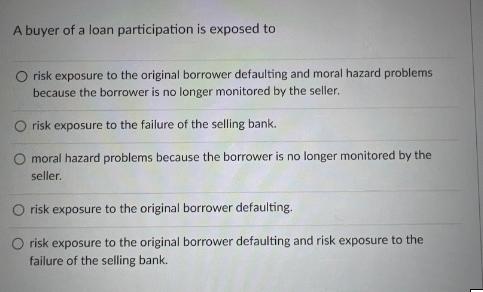 A buyer of a loan participation is exposed to O risk exposure to the original borrower defaulting and moral