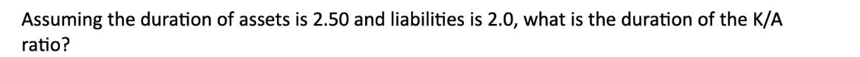 Assuming the duration of assets is 2.50 and liabilities is 2.0, what is the duration of the K/A ratio?