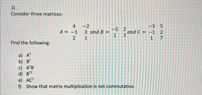 1) Consider three matrices: 4 A = -1 2 -2 3 and B = 1 -5 2 1 3 -35 and C= -1 2 1 7 Find the following: a) AT