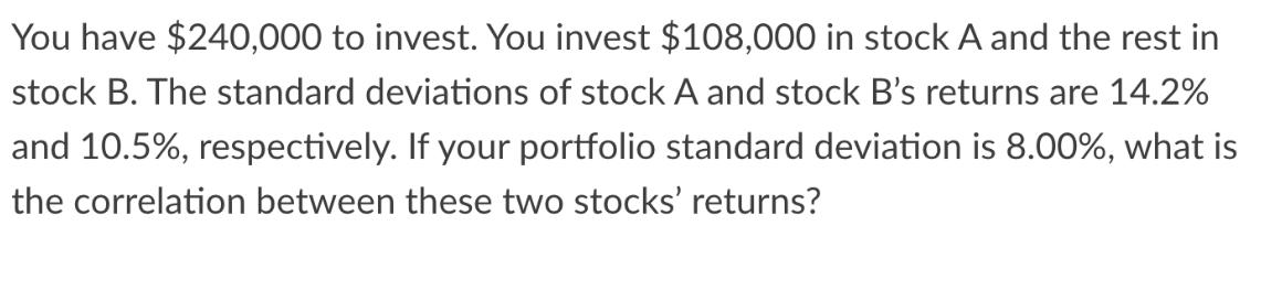 You have $240,000 to invest. You invest $108,000 in stock A and the rest in stock B. The standard deviations