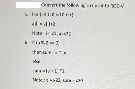 Convert the following c code into RISC-V a. For (int i=0;i <10; i++) a[i] = a[i]+2 Note: i-x5, a=x22 b. if (a