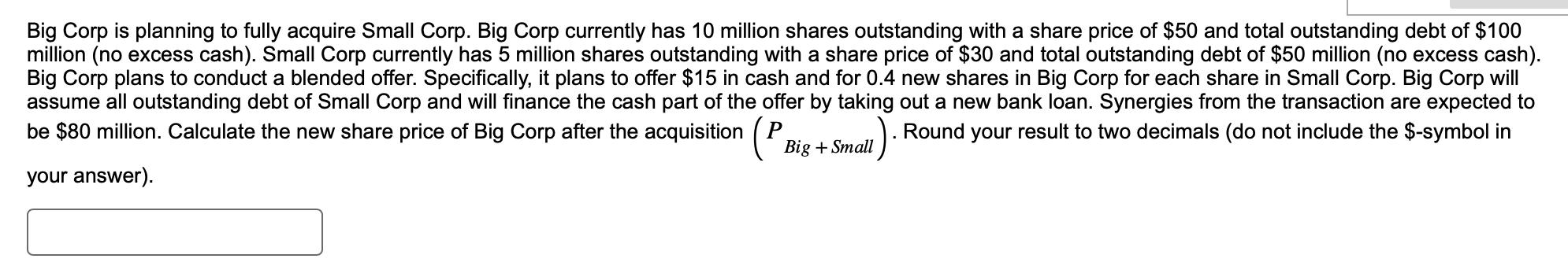 Big Corp is planning to fully acquire Small Corp. Big Corp currently has 10 million shares outstanding with a