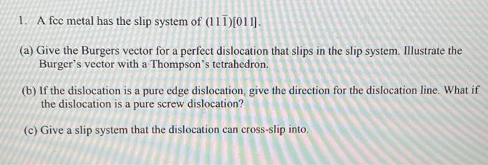 1. A fcc metal has the slip system of (111)[011]. (a) Give the Burgers vector for a perfect dislocation that