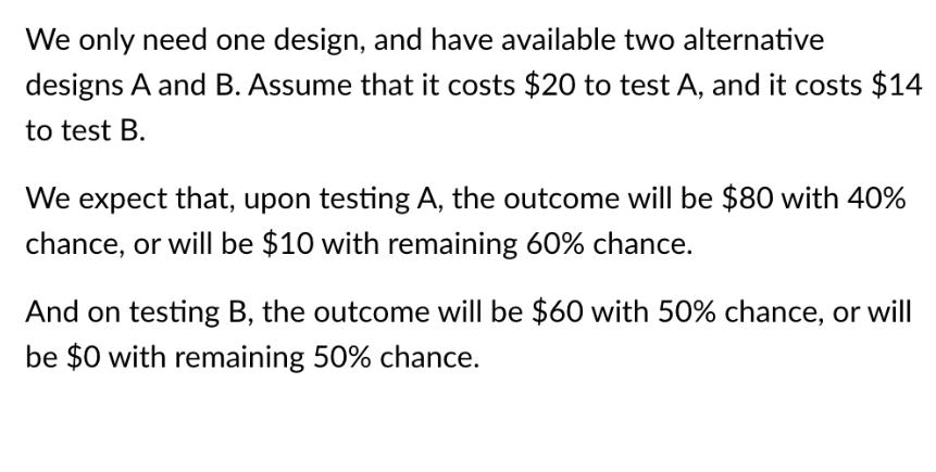 We only need one design, and have available two alternative designs A and B. Assume that it costs $20 to test