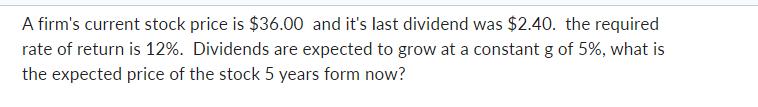 A firm's current stock price is $36.00 and it's last dividend was $2.40. the required rate of return is 12%.