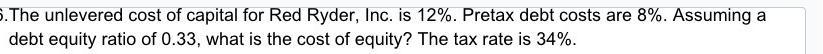 5.The unlevered cost of capital for Red Ryder, Inc. is 12%. Pretax debt costs are 8%. Assuming a debt equity