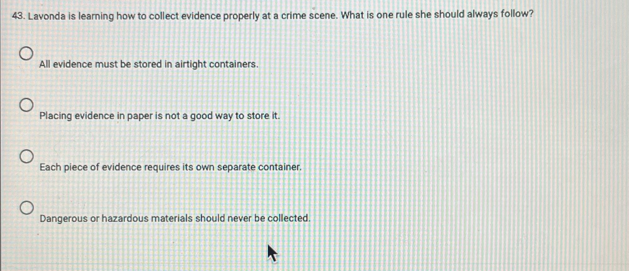 43. Lavonda is learning how to collect evidence properly at a crime scene. What is one rule she should always