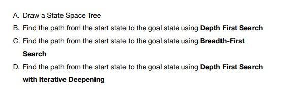 A. Draw a State Space Tree B. Find the path from the start state to the goal state using Depth First Search