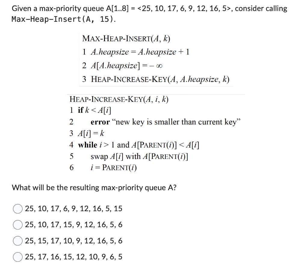 Given a max-priority queue A[1..8] = <25, 10, 17, 6, 9, 12, 16, 5>, consider calling Max-Heap-Insert (A, 15).