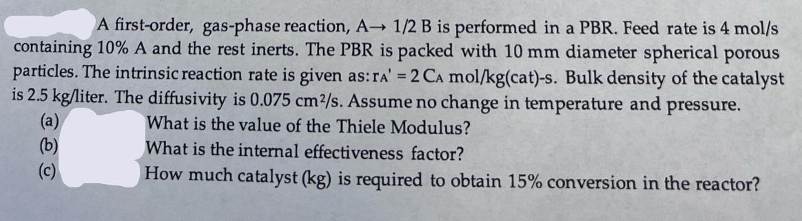 A first-order, gas-phase reaction, A 1/2 B is performed in a PBR. Feed rate is 4 mol/s containing 10% A and