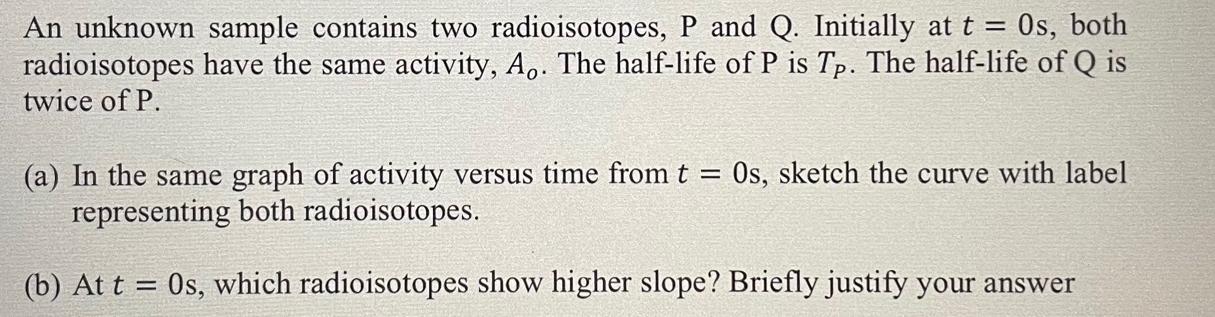 An unknown sample contains two radioisotopes, P and Q. Initially at t = 0s, both radioisotopes have the same